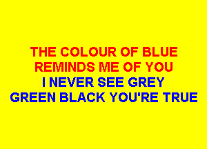 THE COLOUR 0F BLUE
REMINDS ME OF YOU
I NEVER SEE GREY
GREEN BLACK YOU'RE TRUE