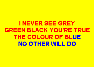I NEVER SEE GREY
GREEN BLACK YOU'RE TRUE
THE COLOUR 0F BLUE
NO OTHER WILL DO