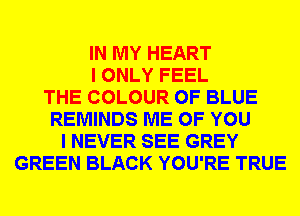 IN MY HEART
I ONLY FEEL
THE COLOUR 0F BLUE
REMINDS ME OF YOU
I NEVER SEE GREY
GREEN BLACK YOU'RE TRUE