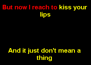 But now I reach to kiss your
lips

And it just don't mean a
thing