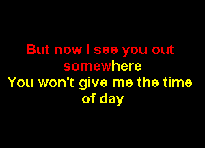 But now I see you out
somewhere

You won't give me the time
of day