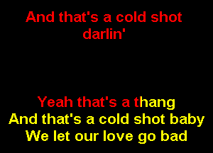 And that's a cold shot
darlin'

Yeah that's a thang
And that's a cold shot baby
We let our love go bad