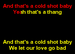 And that's a cold shot baby
Yeah that's a thang

And that's a cold shot baby
We let our love go bad