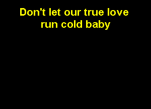 Don't let our true love
run cold baby