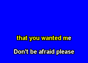 that you wanted me

Don't be afraid please