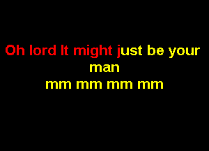 Oh lord It might just be your
man

mm mm mm mm