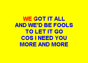 WE GOT IT ALL
AND WE'D BE FOOLS
TO LET IT GO
COS I NEED YOU
MORE AND MORE