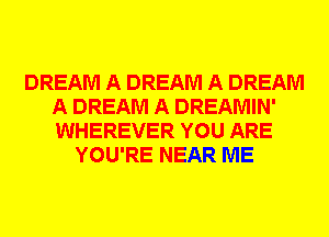 DREAM A DREAM A DREAM
A DREAM A DREAMIN'
WHEREVER YOU ARE

YOU'RE NEAR ME