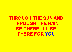 THROUGH THE SUN AND
THROUGH THE RAIN
BE THERE I'LL BE
THERE FOR YOU