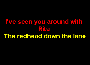I've seen you around with
Rita

The redhead down the lane