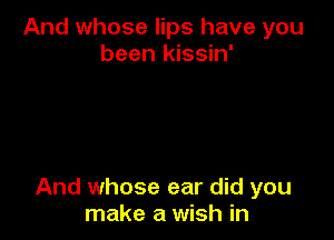 And whose lips have you
been kissin'

And whose ear did you
make a wish in
