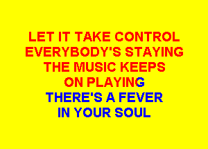LET IT TAKE CONTROL
EVERYBODY'S STAYING
THE MUSIC KEEPS
0N PLAYING
THERE'S A FEVER
IN YOUR SOUL