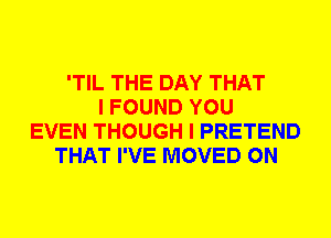 'TIL THE DAY THAT
I FOUND YOU
EVEN THOUGH I PRETEND
THAT I'VE MOVED 0N