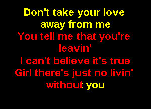 Don't take your love
away from me
You tell me that you're
leavin'

I can't believe it's true
Girl there's just no livin'
without you