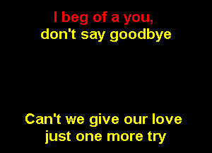 I beg of a you,
don't say goodbye

Can't we give our love
just one more try