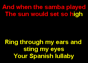 And when the samba played
The sun would set so high

Ring through my ears and
sting my eyes
Your Spanish lullaby