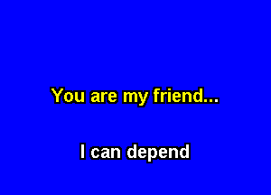You are my friend...

I can depend