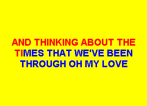 AND THINKING ABOUT THE
TIMES THAT WE'VE BEEN
THROUGH OH MY LOVE