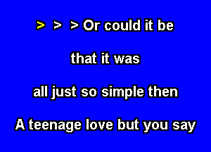 t' t. Or could it be
that it was

all just so simple then

A teenage love but you say