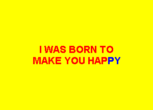 I WAS BORN TO
MAKE YOU HAPPY