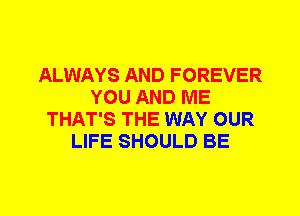 ALWAYS AND FOREVER
YOU AND ME
THAT'S THE WAY OUR
LIFE SHOULD BE