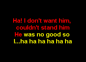 Ha! I don't want him,
couldn't stand him

He was no good so
l...ha ha ha ha ha ha