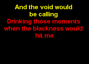 And the void would
be calling
Drinking those moments
when the blackness would

hit me