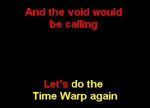 And the void would
be calling

Let's do the
Time Warp again