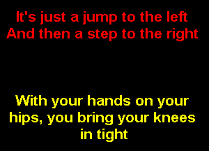 It's just a jump to the left
And then a step to the right

With your hands on your
hips, you bring your knees
in tight