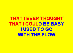 THAT I EVER THOUGHT
THAT I COULD BE BABY
I USED TO GO
WITH THE FLOW