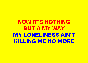 NOW IT'S NOTHING
BUT A MY WAY
MY LONELINESS AIN'T
KILLING ME NO MORE