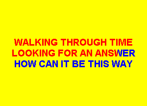 WALKING THROUGH TIME
LOOKING FOR AN ANSWER
HOW CAN IT BE THIS WAY