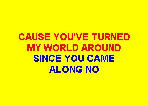 CAUSE YOU'VE TURNED
MY WORLD AROUND
SINCE YOU CAME
ALONG N0