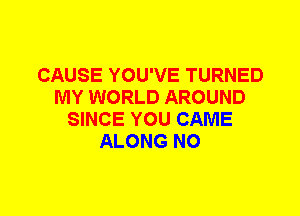 CAUSE YOU'VE TURNED
MY WORLD AROUND
SINCE YOU CAME
ALONG N0