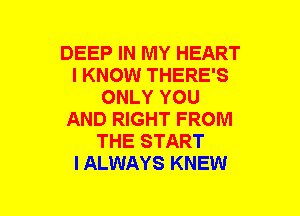 DEEP IN MY HEART
I KNOW THERE'S
ONLY YOU
AND RIGHT FROM
THE START
I ALWAYS KNEW