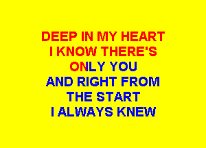 DEEP IN MY HEART
I KNOW THERE'S
ONLY YOU
AND RIGHT FROM
THE START
I ALWAYS KNEW