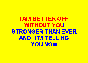 I AM BETTER OFF
WITHOUT YOU
STRONGER THAN EVER
AND I I'M TELLING
YOU NOW