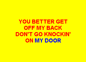 YOU BETTER GET
OFF MY BACK
DON'T GO KNOCKIN'
ON MY DOOR