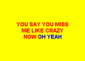 YOU SAY YOU MISS
ME LIKE CRAZY
NOW OH YEAH