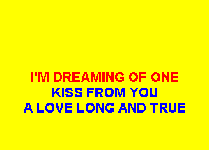I'M DREAMING OF ONE
KISS FROM YOU
A LOVE LONG AND TRUE