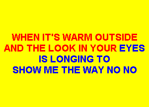 WHEN IT'S WARM OUTSIDE
AND THE LOOK IN YOUR EYES
IS LONGING TO
SHOW ME THE WAY N0 N0