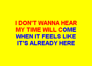 I DON'T WANNA HEAR
MY TIME WILL COME
WHEN IT FEELS LIKE
IT'S ALREADY HERE