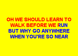 0H WE SHOULD LEARN TO
WALK BEFORE WE RUN
BUT WHY G0 ANYWHERE
WHEN YOU'RE SO NEAR