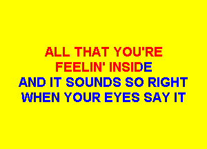 ALL THAT YOU'RE
FEELIN' INSIDE
AND IT SOUNDS SO RIGHT
WHEN YOUR EYES SAY IT