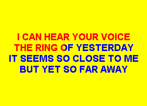 I CAN HEAR YOUR VOICE
THE RING OF YESTERDAY
IT SEEMS SO CLOSE TO ME
BUT YET SO FAR AWAY