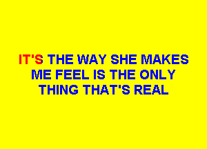 IT'S THE WAY SHE MAKES
ME FEEL IS THE ONLY
THING THAT'S REAL