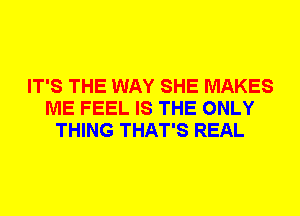 IT'S THE WAY SHE MAKES
ME FEEL IS THE ONLY
THING THAT'S REAL