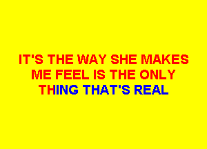 IT'S THE WAY SHE MAKES
ME FEEL IS THE ONLY
THING THAT'S REAL