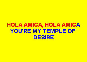 HOLA AMIGA, HOLA AMIGA
YOU'RE MY TEMPLE 0F
DESIRE