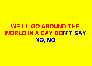 WE'LL G0 AROUND THE
WORLD IN A DAY DON'T SAY
N0, N0